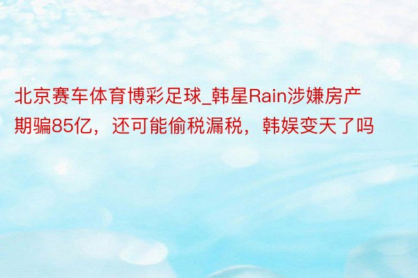 北京赛车体育博彩足球_韩星Rain涉嫌房产期骗85亿，还可能偷税漏税，韩娱变天了吗