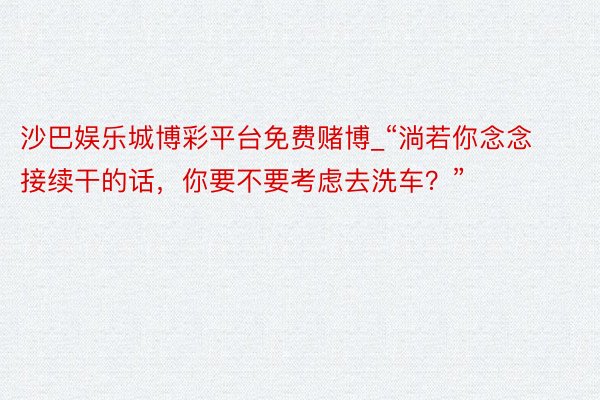 沙巴娱乐城博彩平台免费赌博_“淌若你念念接续干的话，你要不要考虑去洗车？”