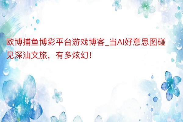 欧博捕鱼博彩平台游戏博客_当AI好意思图碰见深汕文旅，有多炫幻！