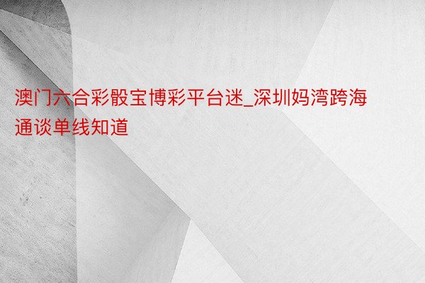 澳门六合彩骰宝博彩平台迷_深圳妈湾跨海通谈单线知道