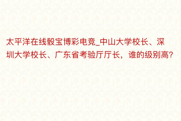 太平洋在线骰宝博彩电竞_中山大学校长、深圳大学校长、广东省考验厅厅长，谁的级别高？