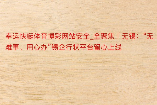 幸运快艇体育博彩网站安全_全聚焦│无锡：“无难事、用心办”锡企行状平台留心上线