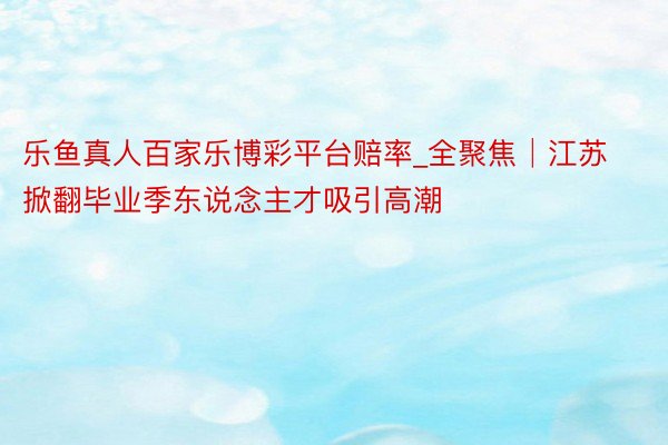 乐鱼真人百家乐博彩平台赔率_全聚焦│江苏掀翻毕业季东说念主才吸引高潮