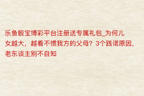 乐鱼骰宝博彩平台注册送专属礼包_为何儿女越大，越看不惯我方的父母？3个践诺原因，老东谈主别不自知