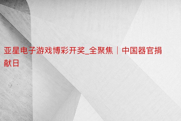 亚星电子游戏博彩开奖_全聚焦│中国器官捐献日