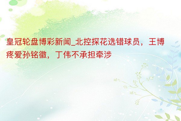 皇冠轮盘博彩新闻_北控探花选错球员，王博疼爱孙铭徽，丁伟不承担牵涉
