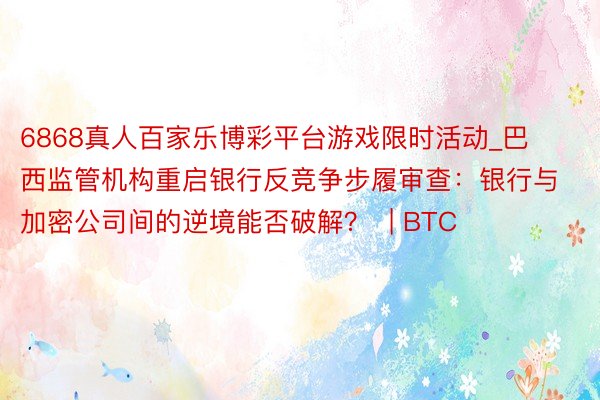 6868真人百家乐博彩平台游戏限时活动_巴西监管机构重启银行反竞争步履审查：银行与加密公司间的逆境能否破解？  | BTC