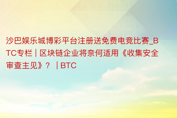 沙巴娱乐城博彩平台注册送免费电竞比赛_BTC专栏 | 区块链企业将奈何适用《收集安全审查主见》？ | BTC