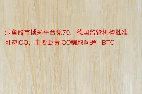 乐鱼骰宝博彩平台免70. _德国监管机构批准可逆ICO，主要贬责ICO骗取问题 | BTC