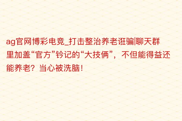 ag官网博彩电竞_打击整治养老诳骗|聊天群里加盖“官方”钤记的“大技俩”，不但能得益还能养老？当心被洗脑！