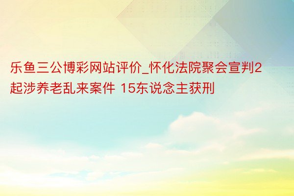 乐鱼三公博彩网站评价_怀化法院聚会宣判2起涉养老乱来案件 15东说念主获刑