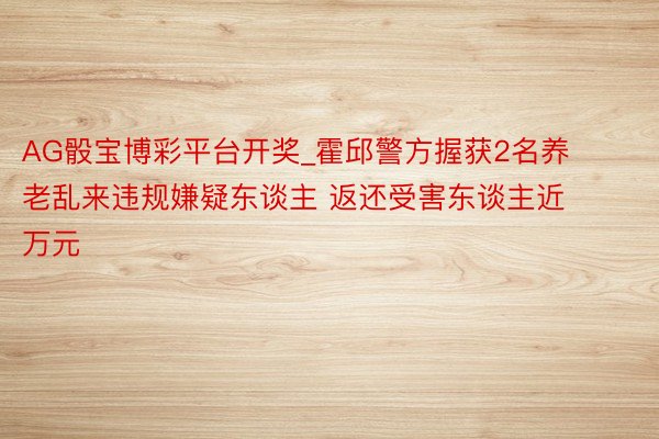 AG骰宝博彩平台开奖_霍邱警方握获2名养老乱来违规嫌疑东谈主 返还受害东谈主近万元