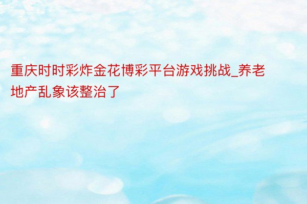 重庆时时彩炸金花博彩平台游戏挑战_养老地产乱象该整治了