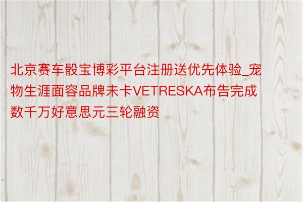北京赛车骰宝博彩平台注册送优先体验_宠物生涯面容品牌未卡VETRESKA布告完成数千万好意思元三轮融资