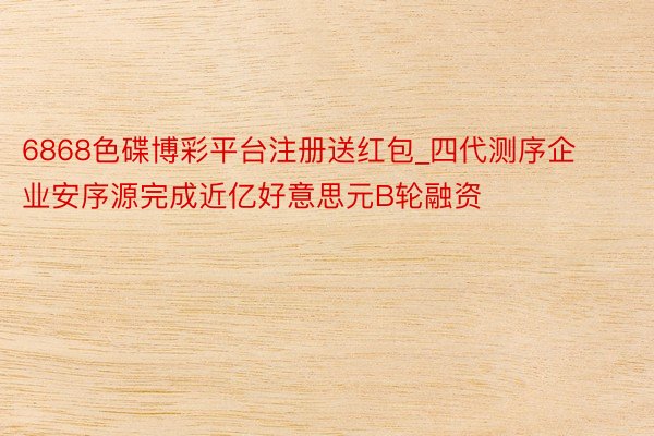 6868色碟博彩平台注册送红包_四代测序企业安序源完成近亿好意思元B轮融资