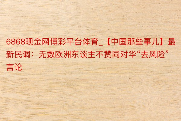6868现金网博彩平台体育_【中国那些事儿】最新民调：无数欧洲东谈主不赞同对华“去风险”言论