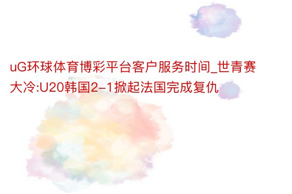 uG环球体育博彩平台客户服务时间_世青赛大冷:U20韩国2-1掀起法国完成复仇