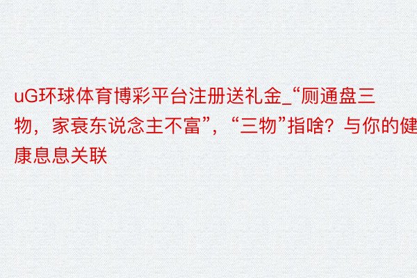 uG环球体育博彩平台注册送礼金_“厕通盘三物，家衰东说念主不富”，“三物”指啥？与你的健康息息关联