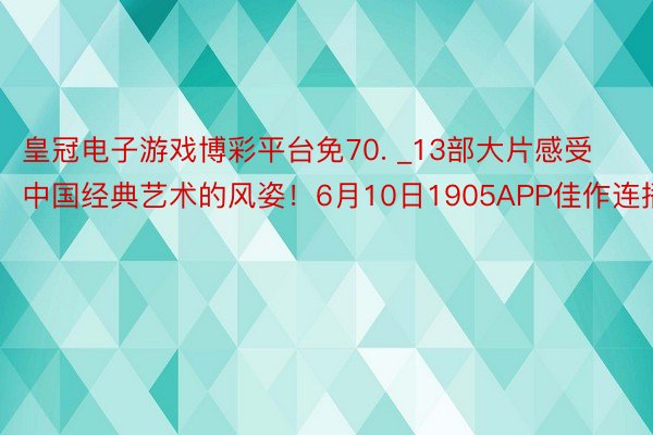 皇冠电子游戏博彩平台免70. _13部大片感受中国经典艺术的风姿！6月10日1905APP佳作连播