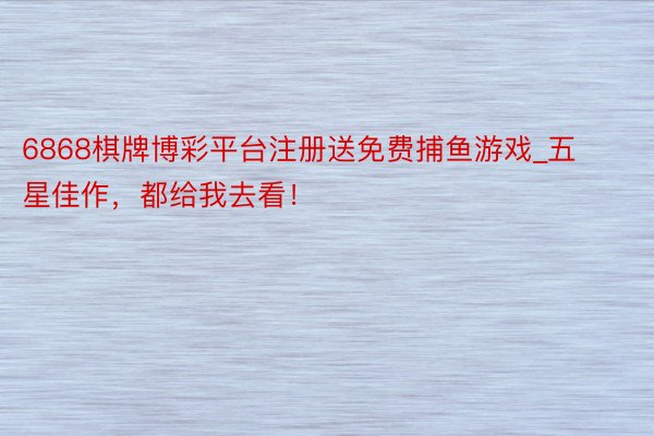 6868棋牌博彩平台注册送免费捕鱼游戏_五星佳作，都给我去看！