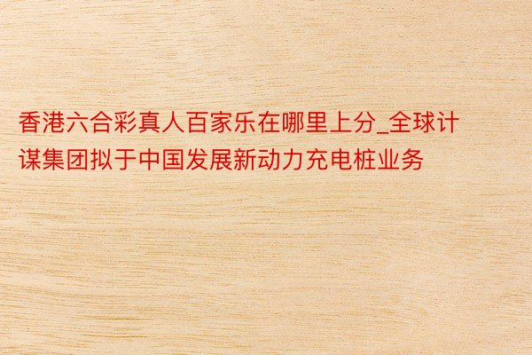 香港六合彩真人百家乐在哪里上分_全球计谋集团拟于中国发展新动力充电桩业务