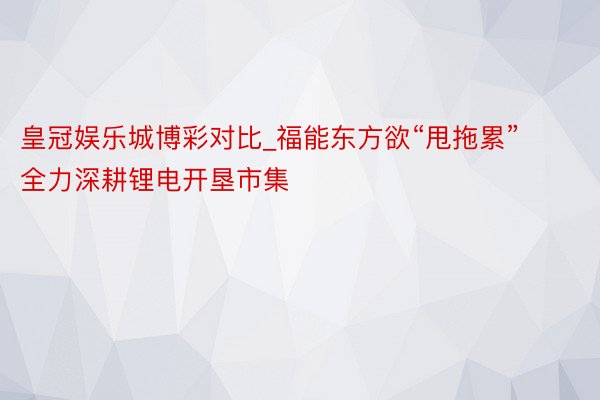 皇冠娱乐城博彩对比_福能东方欲“甩拖累”  全力深耕锂电开垦市集