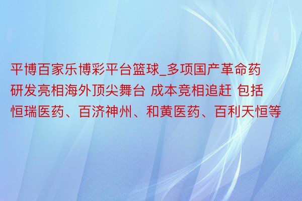 平博百家乐博彩平台篮球_多项国产革命药研发亮相海外顶尖舞台 成本竞相追赶 包括恒瑞医药、百济神州、和黄医药、百利天恒等
